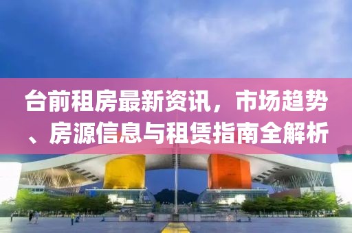台前租房最新资讯，市场趋势、房源信息与租赁指南全解析