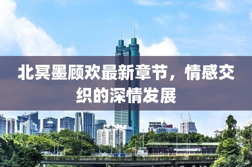 北冥墨顾欢最新章节，情感交织的深情发展