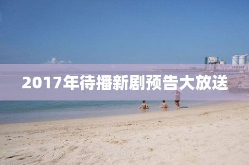 2017年待播新剧预告大放送