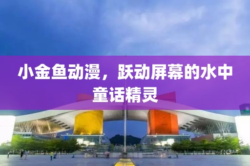 小金鱼动漫，跃动屏幕的水中童话精灵