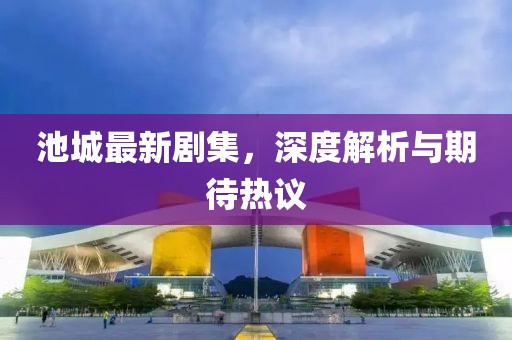 池城最新剧集，深度解析与期待热议