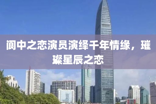 阆中之恋演员演绎千年情缘，璀璨星辰之恋