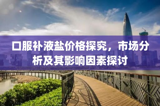 口服补液盐价格探究，市场分析及其影响因素探讨