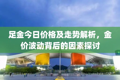 足金今日价格及走势解析，金价波动背后的因素探讨