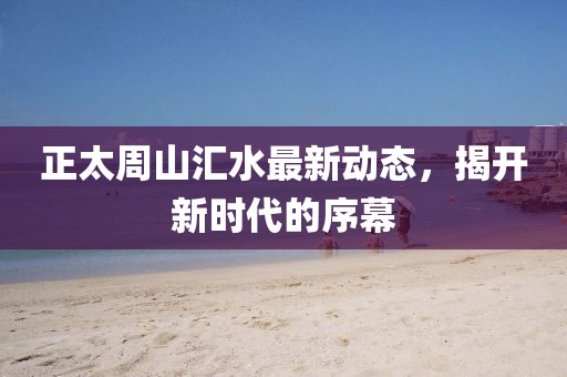 正太周山汇水最新动态，揭开新时代的序幕