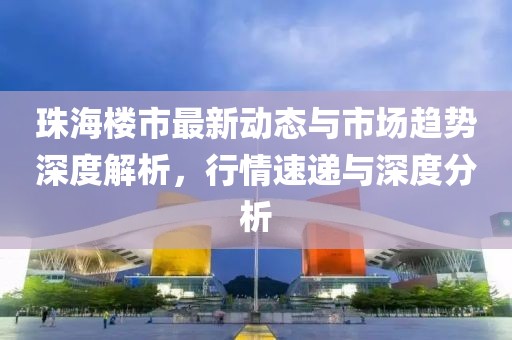 珠海楼市最新动态与市场趋势深度解析，行情速递与深度分析