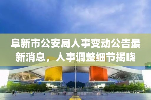 阜新市公安局人事变动公告最新消息，人事调整细节揭晓