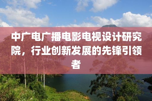 中广电广播电影电视设计研究院，行业创新发展的先锋引领者