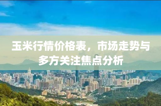 玉米行情价格表，市场走势与多方关注焦点分析