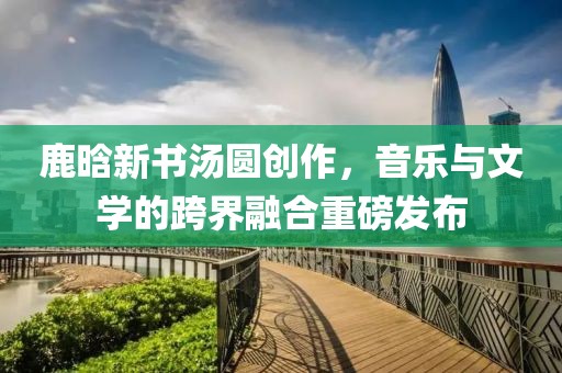 鹿晗新书汤圆创作，音乐与文学的跨界融合重磅发布