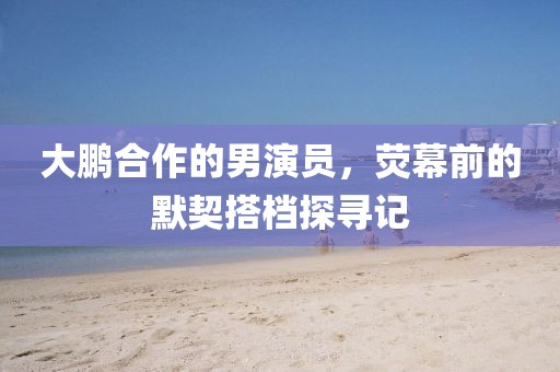 大鹏合作的男演员，荧幕前的默契搭档探寻记