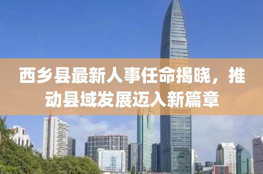 西乡县最新人事任命揭晓，推动县域发展迈入新篇章