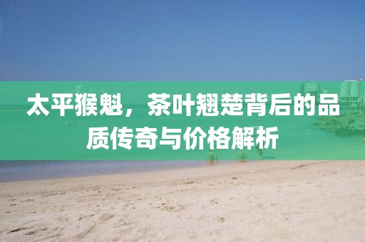 太平猴魁，茶叶翘楚背后的品质传奇与价格解析