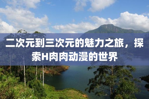 二次元到三次元的魅力之旅，探索H肉肉动漫的世界