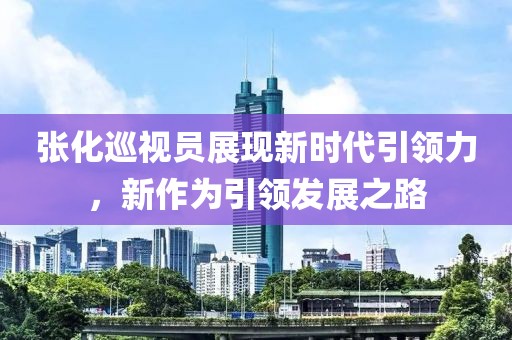 张化巡视员展现新时代引领力，新作为引领发展之路