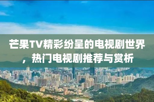 芒果TV精彩纷呈的电视剧世界，热门电视剧推荐与赏析
