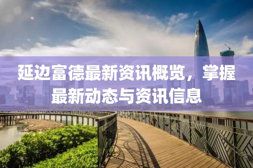 延边富德最新资讯概览，掌握最新动态与资讯信息