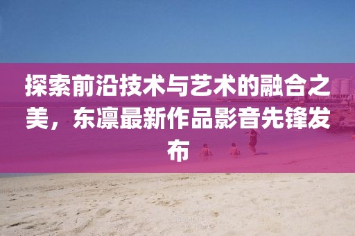 探索前沿技术与艺术的融合之美，东凛最新作品影音先锋发布