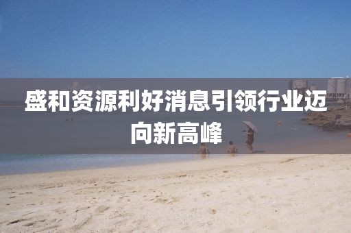 盛和资源利好消息引领行业迈向新高峰