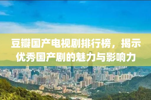 豆瓣国产电视剧排行榜，揭示优秀国产剧的魅力与影响力