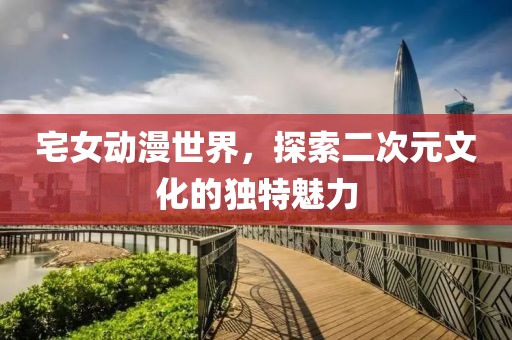 宅女动漫世界，探索二次元文化的独特魅力
