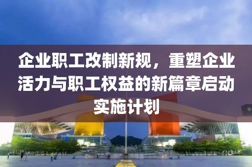 企业职工改制新规，重塑企业活力与职工权益的新篇章启动实施计划