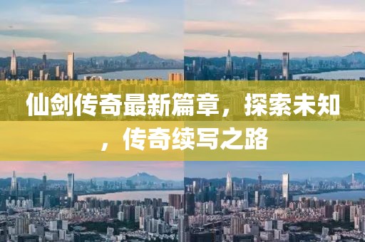 仙剑传奇最新篇章，探索未知，传奇续写之路