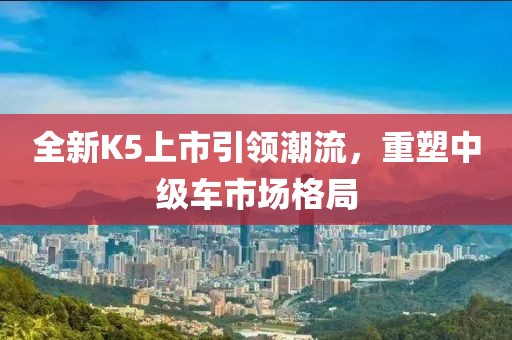 全新K5上市引领潮流，重塑中级车市场格局