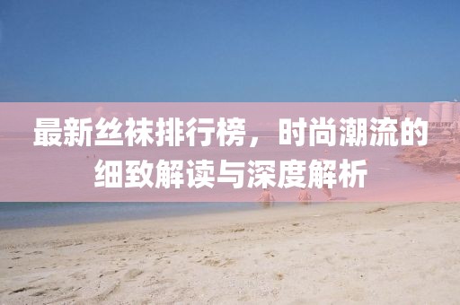 最新丝袜排行榜，时尚潮流的细致解读与深度解析