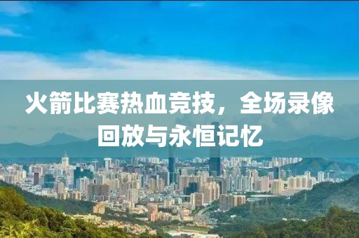 火箭比赛热血竞技，全场录像回放与永恒记忆