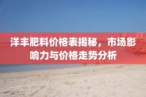 洋丰肥料价格表揭秘，市场影响力与价格走势分析