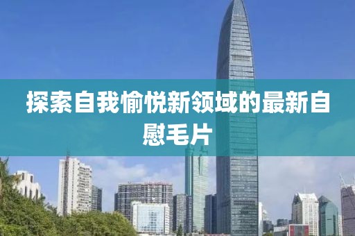 探索自我愉悦新领域的最新自慰毛片