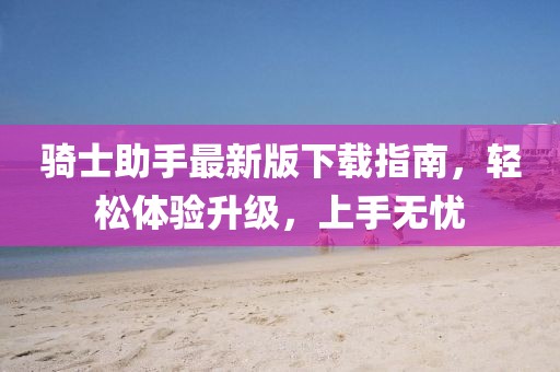 骑士助手最新版下载指南，轻松体验升级，上手无忧