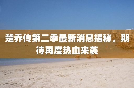 楚乔传第二季最新消息揭秘，期待再度热血来袭