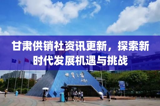 甘肃供销社资讯更新，探索新时代发展机遇与挑战