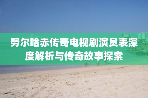 努尔哈赤传奇电视剧演员表深度解析与传奇故事探索