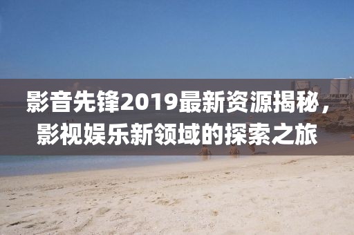 影音先锋2019最新资源揭秘，影视娱乐新领域的探索之旅