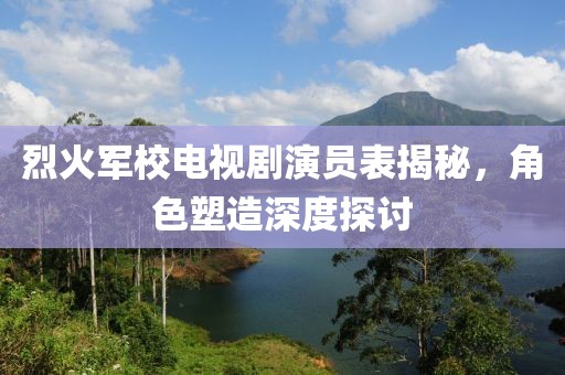 烈火军校电视剧演员表揭秘，角色塑造深度探讨