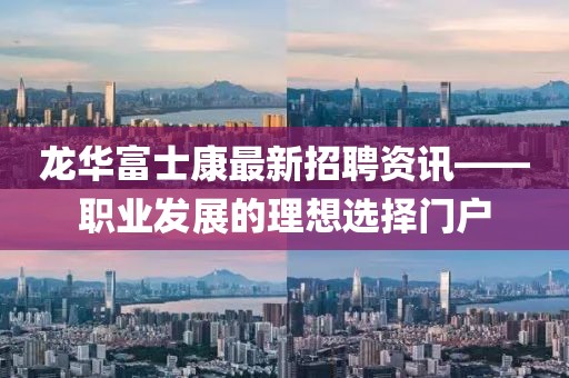 龙华富士康最新招聘资讯——职业发展的理想选择门户