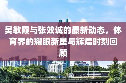 吴敏霞与张效诚的最新动态，体育界的耀眼新星与辉煌时刻回顾