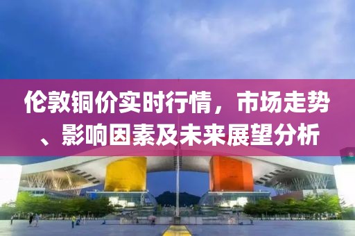 伦敦铜价实时行情，市场走势、影响因素及未来展望分析