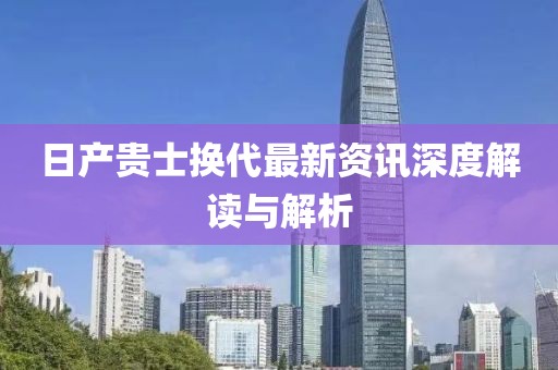 日产贵士换代最新资讯深度解读与解析