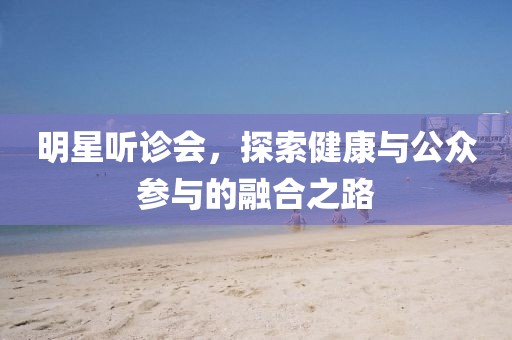 明星听诊会，探索健康与公众参与的融合之路