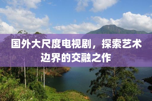 国外大尺度电视剧，探索艺术边界的交融之作
