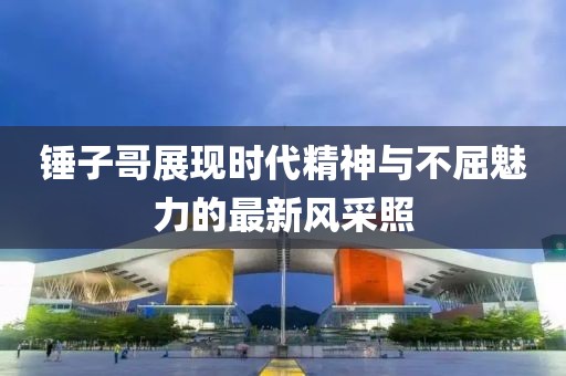 锤子哥展现时代精神与不屈魅力的最新风采照