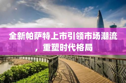全新帕萨特上市引领市场潮流，重塑时代格局