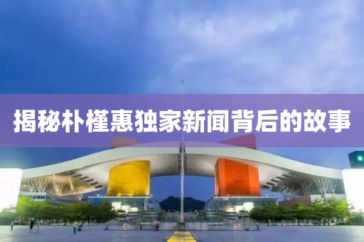 揭秘朴槿惠独家新闻背后的故事