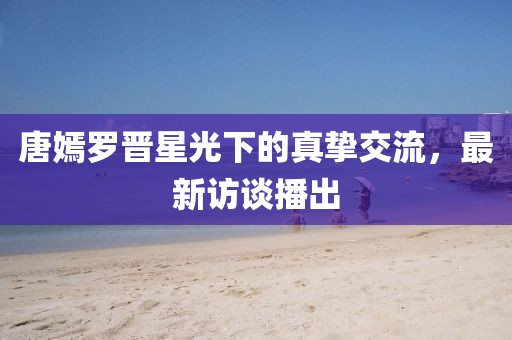 唐嫣罗晋星光下的真挚交流，最新访谈播出