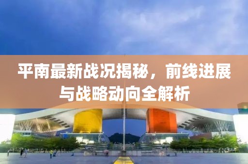 平南最新战况揭秘，前线进展与战略动向全解析