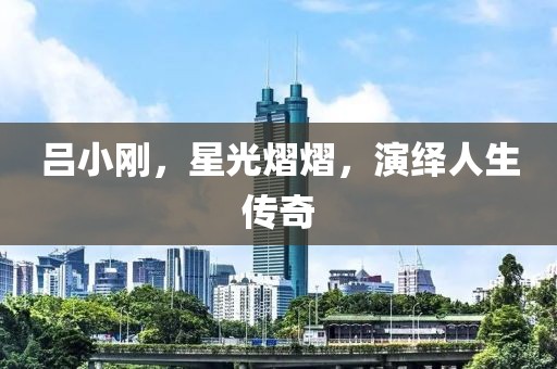 吕小刚，星光熠熠，演绎人生传奇